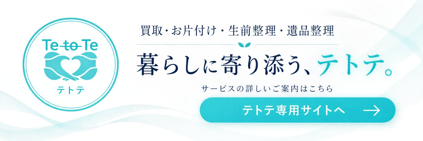 買取・お片付け・生前整理・遺品整理　暮らしに寄り添う、テトテ。サービスの詳しいご案内はこちら　テトテ専用サイトへ